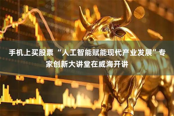 手机上买股票 “人工智能赋能现代产业发展”专家创新大讲堂在威海开讲