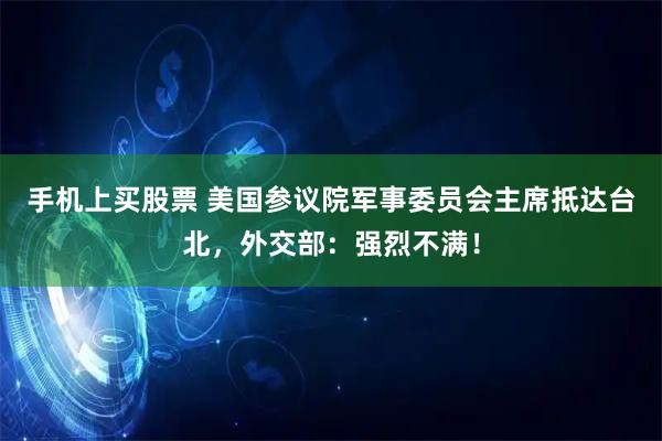 手机上买股票 美国参议院军事委员会主席抵达台北，外交部：强烈不满！