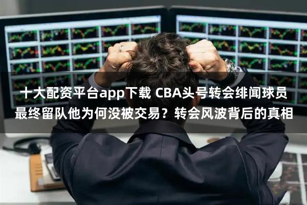 十大配资平台app下载 CBA头号转会绯闻球员最终留队他为何没被交易？转会风波背后的真相