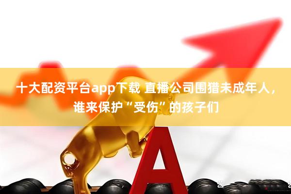 十大配资平台app下载 直播公司围猎未成年人，谁来保护“受伤”的孩子们