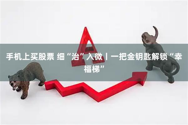 手机上买股票 细“治”入微丨一把金钥匙解锁“幸福梯”