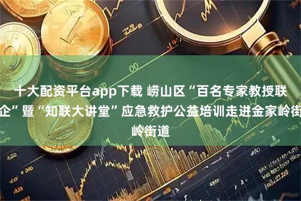十大配资平台app下载 崂山区“百名专家教授联百企”暨“知联大讲堂”应急救护公益培训走进金家岭街道