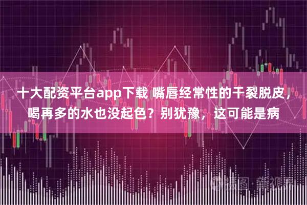 十大配资平台app下载 嘴唇经常性的干裂脱皮，喝再多的水也没起色？别犹豫，这可能是病