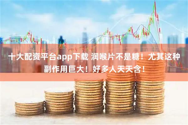 十大配资平台app下载 润喉片不是糖！尤其这种副作用巨大！好多人天天含！