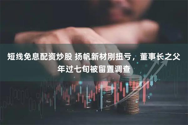 短线免息配资炒股 扬帆新材刚扭亏，董事长之父年过七旬被留置调查