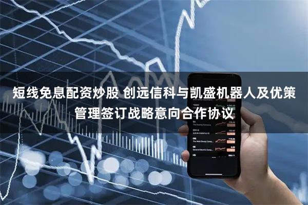 短线免息配资炒股 创远信科与凯盛机器人及优策管理签订战略意向合作协议