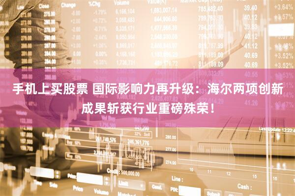 手机上买股票 国际影响力再升级：海尔两项创新成果斩获行业重磅殊荣！