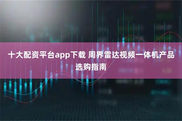 十大配资平台app下载 周界雷达视频一体机产品选购指南