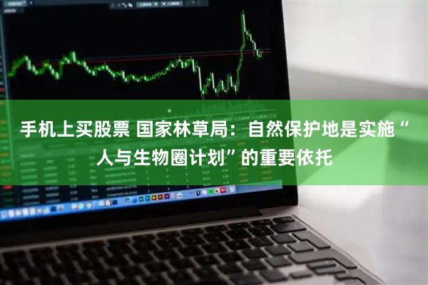 手机上买股票 国家林草局：自然保护地是实施“人与生物圈计划”的重要依托
