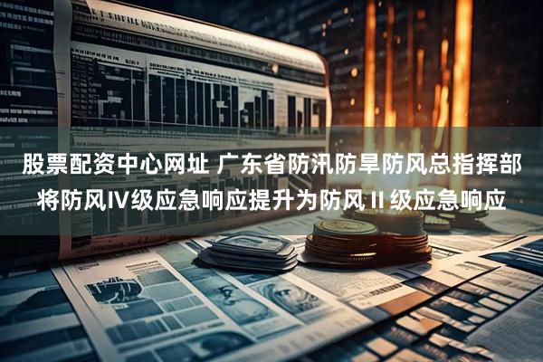 股票配资中心网址 广东省防汛防旱防风总指挥部将防风Ⅳ级应急响应提升为防风Ⅱ级应急响应