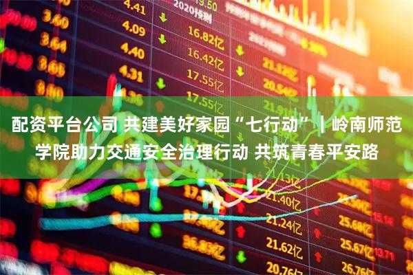配资平台公司 共建美好家园“七行动”｜岭南师范学院助力交通安全治理行动 共筑青春平安路