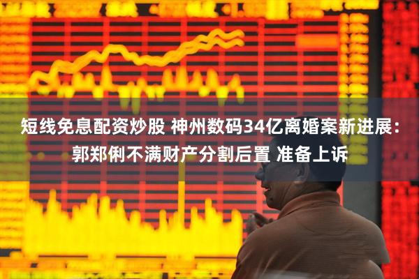 短线免息配资炒股 神州数码34亿离婚案新进展：郭郑俐不满财产分割后置 准备上诉