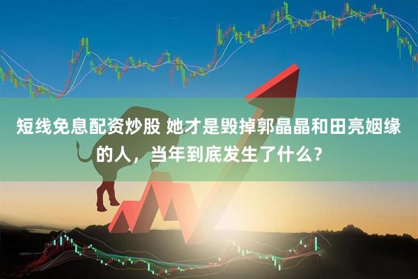 短线免息配资炒股 她才是毁掉郭晶晶和田亮姻缘的人，当年到底发生了什么？