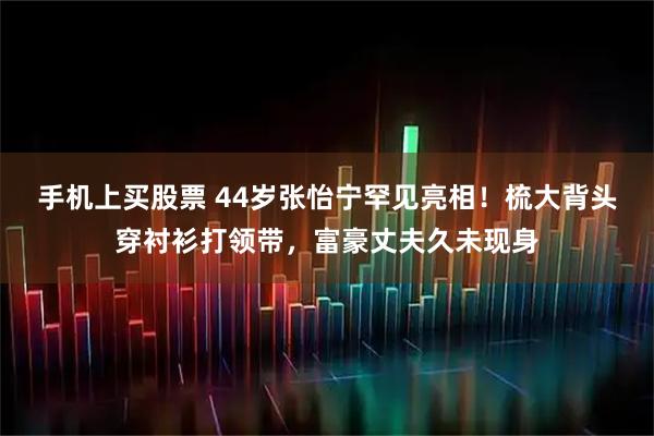 手机上买股票 44岁张怡宁罕见亮相！梳大背头穿衬衫打领带，富豪丈夫久未现身