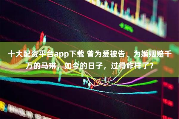 十大配资平台app下载 曾为爱被告、为婚姻赔千万的马琳，如今的日子，过得咋样了？