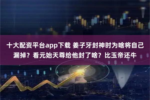 十大配资平台app下载 姜子牙封神时为啥将自己漏掉？看元始天尊给他封了啥？比玉帝还牛