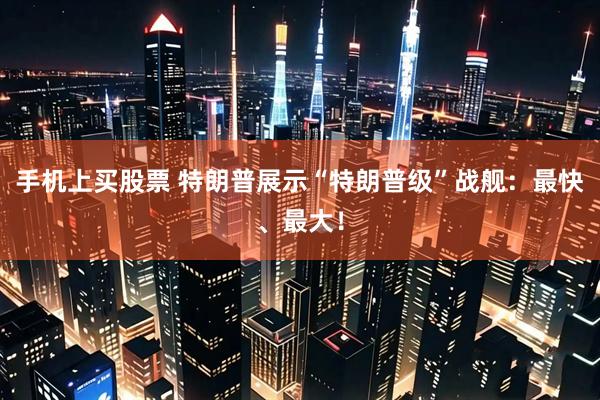 手机上买股票 特朗普展示“特朗普级”战舰：最快、最大！