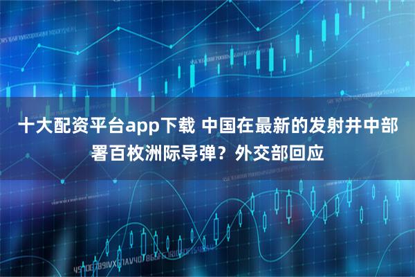 十大配资平台app下载 中国在最新的发射井中部署百枚洲际导弹？外交部回应