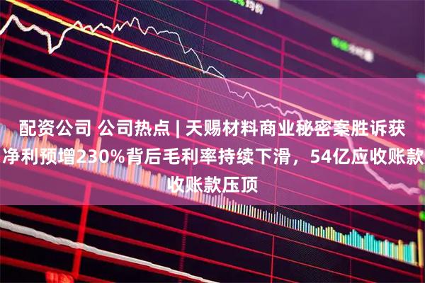 配资公司 公司热点 | 天赐材料商业秘密案胜诉获赔！净利预增230%背后毛利率持续下滑，54亿应收账款压顶