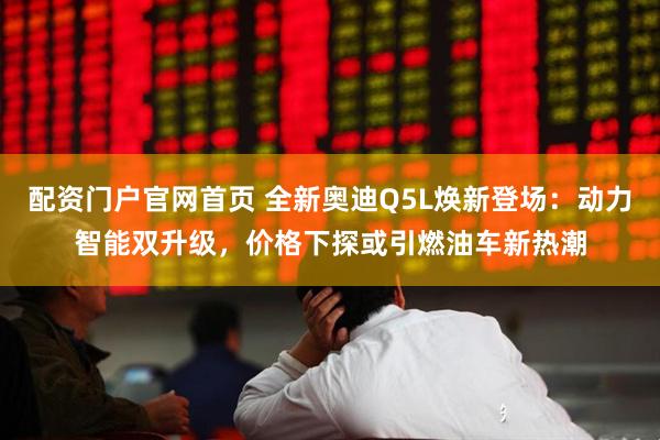 配资门户官网首页 全新奥迪Q5L焕新登场：动力智能双升级，价格下探或引燃油车新热潮