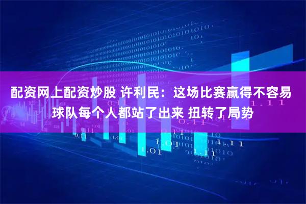 配资网上配资炒股 许利民：这场比赛赢得不容易 球队每个人都站了出来 扭转了局势