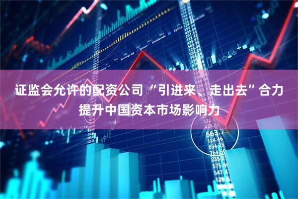证监会允许的配资公司 “引进来、走出去”合力提升中国资本市场影响力