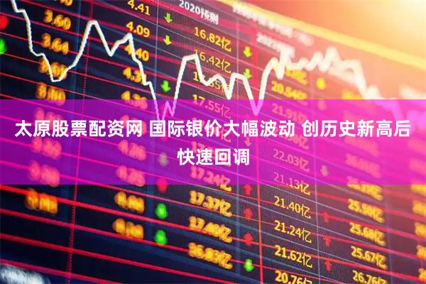 太原股票配资网 国际银价大幅波动 创历史新高后快速回调