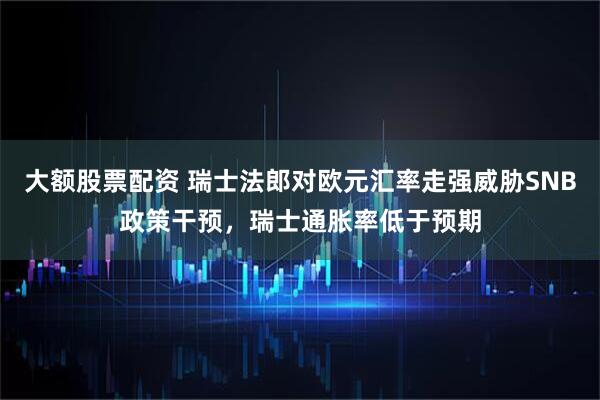 大额股票配资 瑞士法郎对欧元汇率走强威胁SNB政策干预，瑞士通胀率低于预期