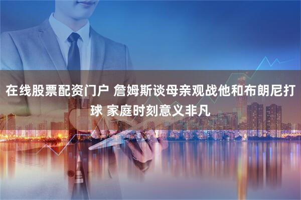 在线股票配资门户 詹姆斯谈母亲观战他和布朗尼打球 家庭时刻意义非凡
