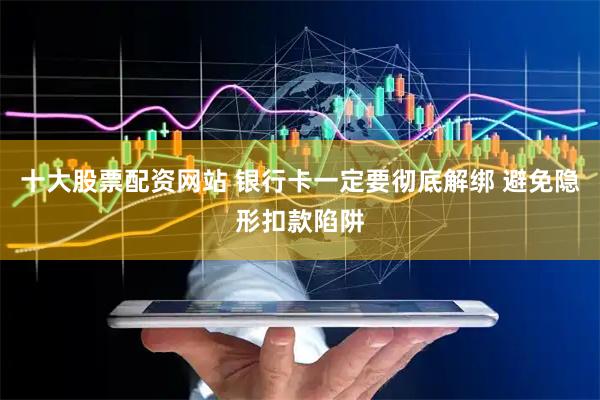 十大股票配资网站 银行卡一定要彻底解绑 避免隐形扣款陷阱