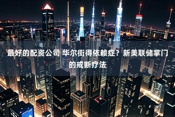 最好的配资公司 华尔街得依赖症？新美联储掌门的戒断疗法