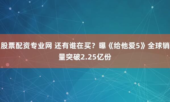 股票配资专业网 还有谁在买？曝《给他爱5》全球销量突破2.25亿份