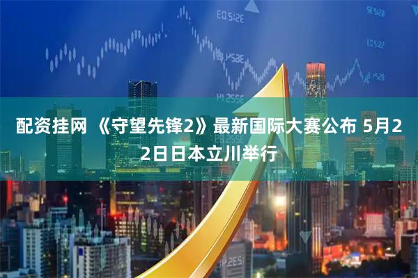 配资挂网 《守望先锋2》最新国际大赛公布 5月22日日本立川举行
