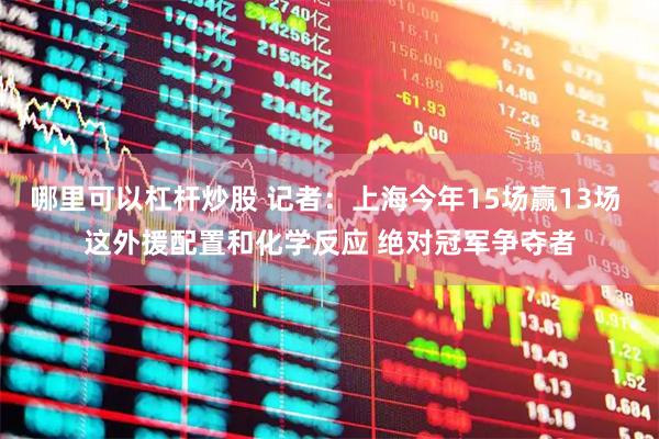 哪里可以杠杆炒股 记者：上海今年15场赢13场 这外援配置和化学反应 绝对冠军争夺者