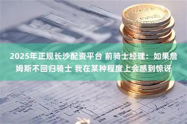 2025年正规长沙配资平台 前骑士经理：如果詹姆斯不回归骑士 我在某种程度上会感到惊讶