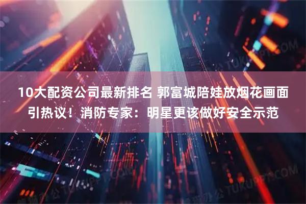 10大配资公司最新排名 郭富城陪娃放烟花画面引热议！消防专家：明星更该做好安全示范