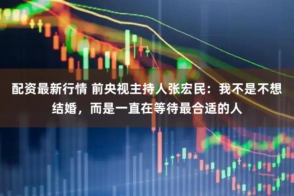 配资最新行情 前央视主持人张宏民：我不是不想结婚，而是一直在等待最合适的人