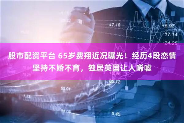 股市配资平台 65岁费翔近况曝光！经历4段恋情坚持不婚不育，独居英国让人唏嘘