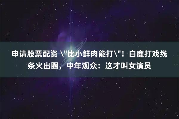 申请股票配资 ＂比小鲜肉能打＂！白鹿打戏线条火出圈，中年观众：这才叫女演员