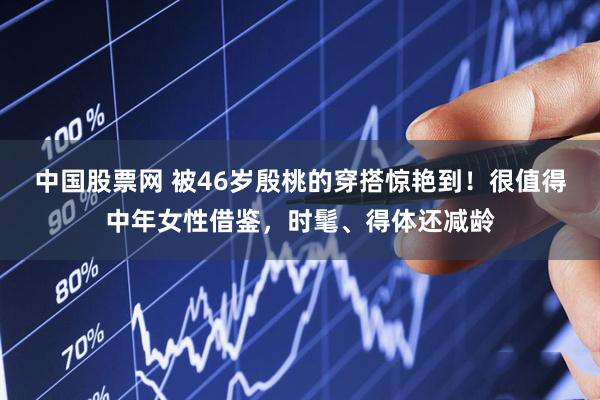 中国股票网 被46岁殷桃的穿搭惊艳到！很值得中年女性借鉴，时髦、得体还减龄