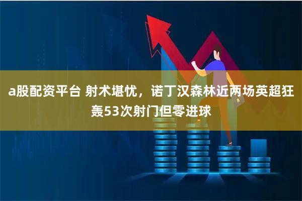 a股配资平台 射术堪忧，诺丁汉森林近两场英超狂轰53次射门但零进球