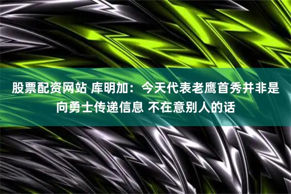 股票配资网站 库明加：今天代表老鹰首秀并非是向勇士传递信息 不在意别人的话