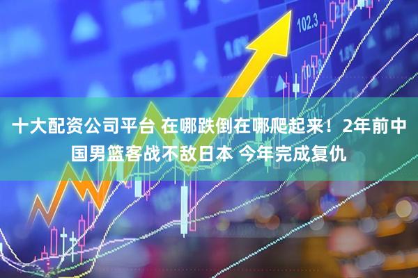 十大配资公司平台 在哪跌倒在哪爬起来！2年前中国男篮客战不敌日本 今年完成复仇
