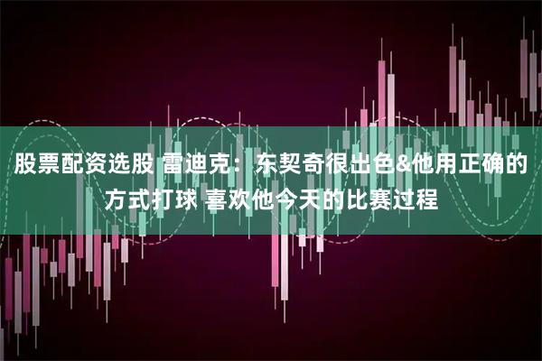 股票配资选股 雷迪克：东契奇很出色&他用正确的方式打球 喜欢他今天的比赛过程