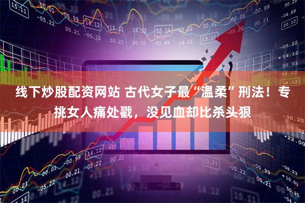 线下炒股配资网站 古代女子最“温柔”刑法！专挑女人痛处戳，没见血却比杀头狠