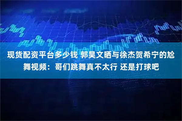 现货配资平台多少钱 郭昊文晒与徐杰贺希宁的尬舞视频：哥们跳舞真不太行 还是打球吧