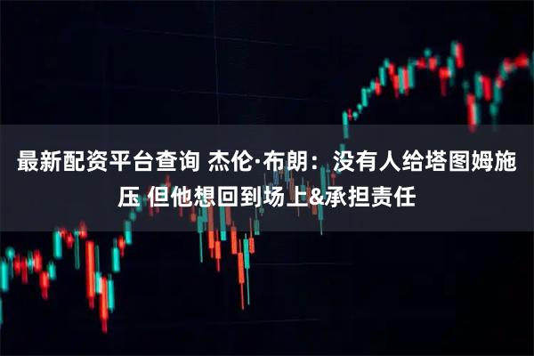 最新配资平台查询 杰伦·布朗：没有人给塔图姆施压 但他想回到场上&承担责任