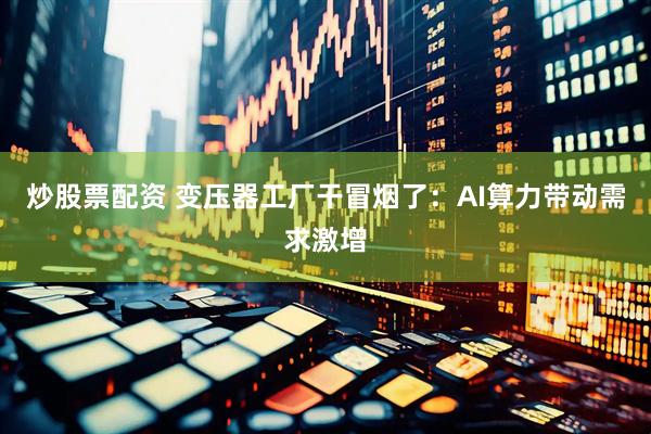 炒股票配资 变压器工厂干冒烟了：AI算力带动需求激增