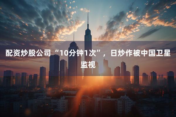 配资炒股公司 “10分钟1次”，日炒作被中国卫星监视
