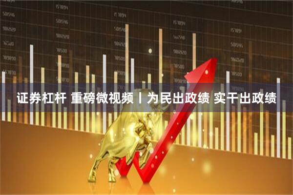 证券杠杆 重磅微视频丨为民出政绩 实干出政绩